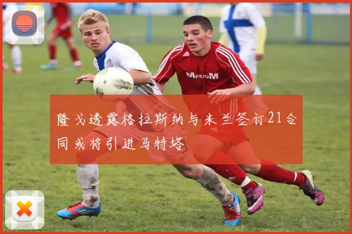 隆戈透露格拉斯纳与米兰签订21合同或将引进马特塔