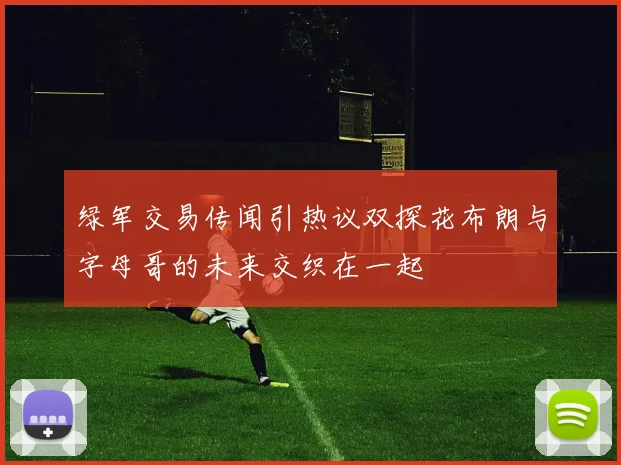 绿军交易传闻引热议双探花布朗与字母哥的未来交织在一起