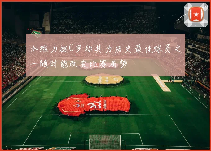 加维力挺C罗称其为历史最佳球员之一随时能改变比赛局势