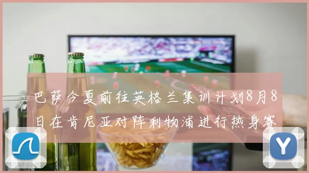 巴萨今夏前往英格兰集训计划8月8日在肯尼亚对阵利物浦进行热身赛