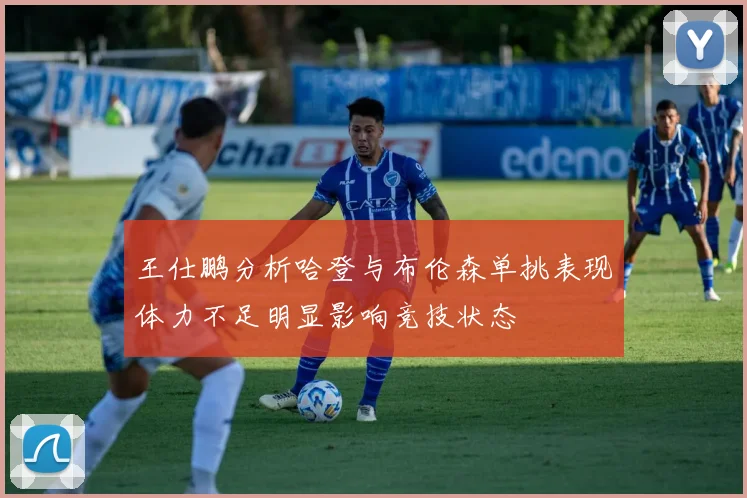 王仕鹏分析哈登与布伦森单挑表现体力不足明显影响竞技状态