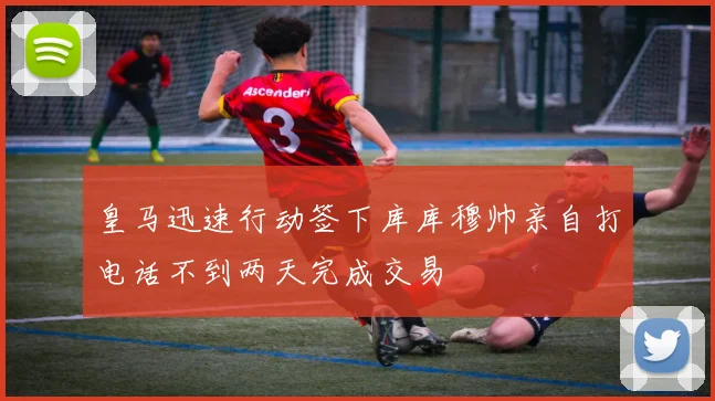 皇马迅速行动签下库库穆帅亲自打电话不到两天完成交易