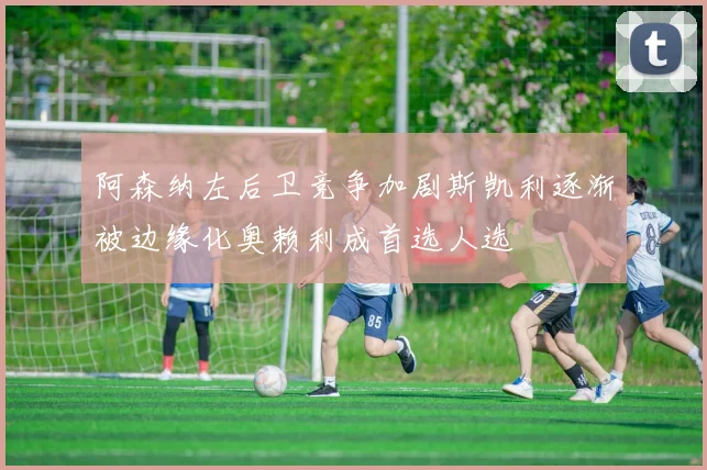 阿森纳左后卫竞争加剧斯凯利逐渐被边缘化奥赖利成首选人选