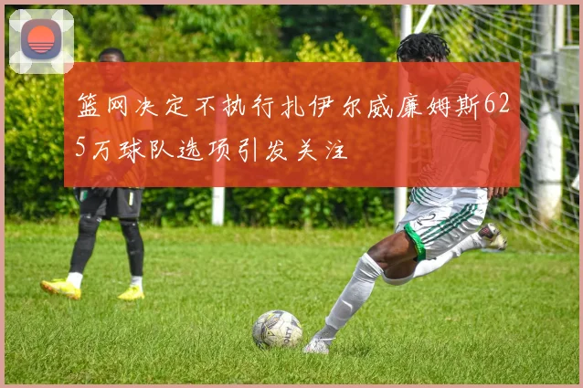 篮网决定不执行扎伊尔威廉姆斯625万球队选项引发关注