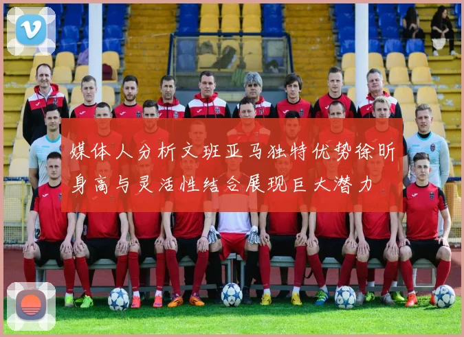 媒体人分析文班亚马独特优势徐昕身高与灵活性结合展现巨大潜力