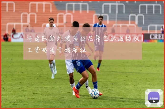 河南队新外援马拉尼昂已达成协议工资略高于姆布拉