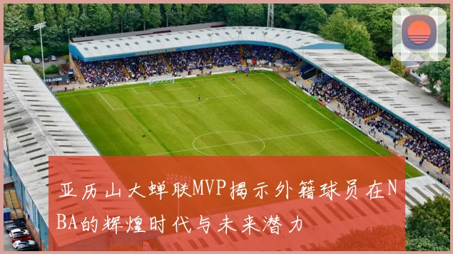 亚历山大蝉联MVP揭示外籍球员在NBA的辉煌时代与未来潜力