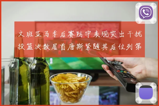 文班亚马季后赛防守表现突出干扰投篮次数居首唐斯紧随其后位列第五