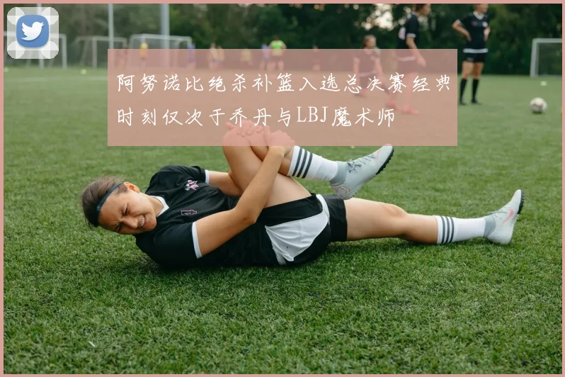 阿努诺比绝杀补篮入选总决赛经典时刻仅次于乔丹与LBJ魔术师