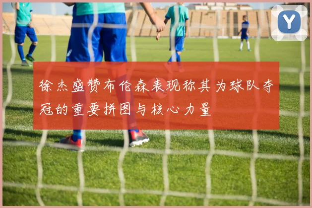 徐杰盛赞布伦森表现称其为球队夺冠的重要拼图与核心力量