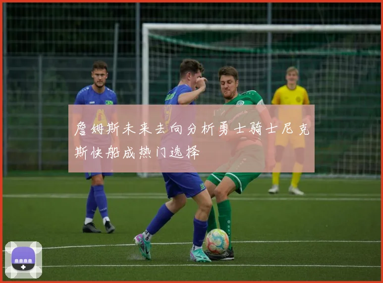 詹姆斯未来去向分析勇士骑士尼克斯快船成热门选择