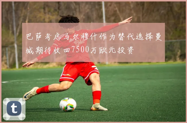 巴萨考虑马尔穆什作为替代选择曼城期待收回7500万欧元投资