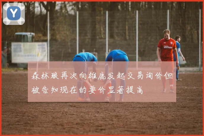 森林狼再次向雄鹿发起交易询价但被告知现在的要价显著提高