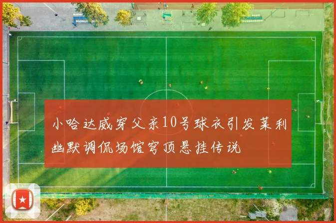 小哈达威穿父亲10号球衣引发莱利幽默调侃场馆穹顶悬挂传说
