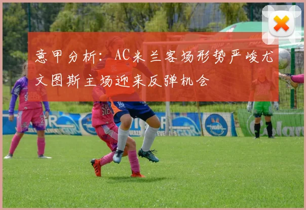 意甲分析：AC米兰客场形势严峻尤文图斯主场迎来反弹机会