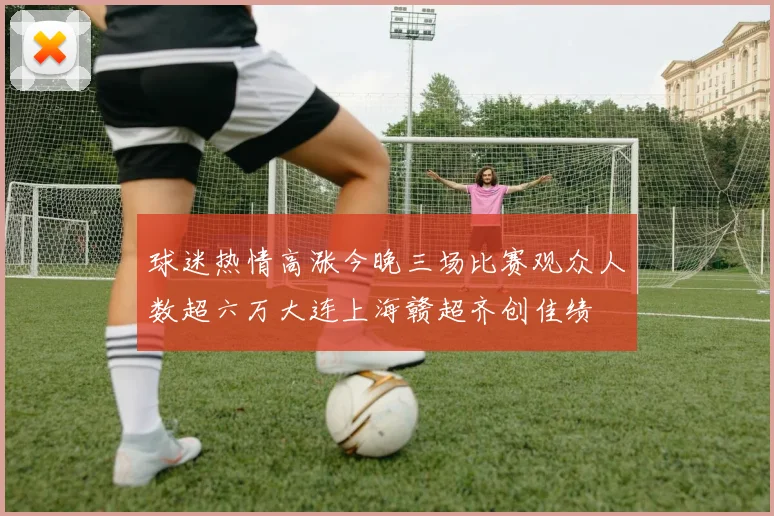 球迷热情高涨今晚三场比赛观众人数超六万大连上海赣超齐创佳绩
