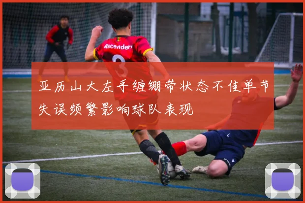 亚历山大左手缠绷带状态不佳单节失误频繁影响球队表现