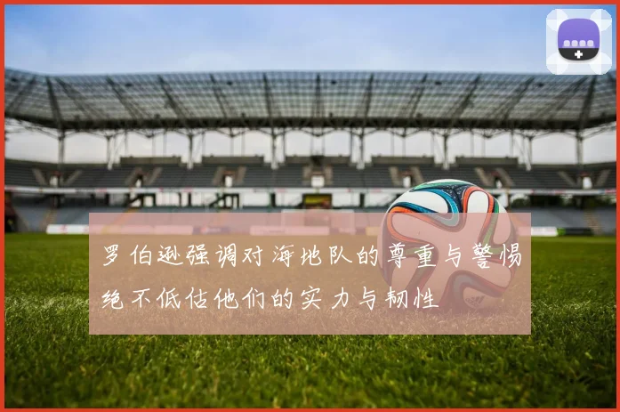 罗伯逊强调对海地队的尊重与警惕绝不低估他们的实力与韧性