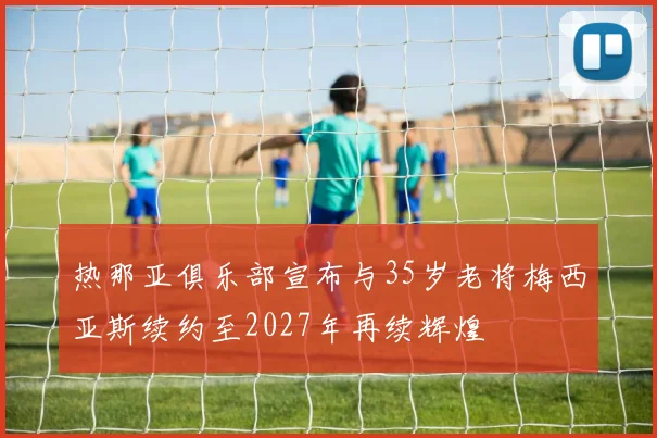 热那亚俱乐部宣布与35岁老将梅西亚斯续约至2027年再续辉煌
