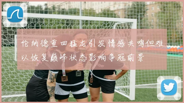 伦纳德重回猛龙引发情感共鸣但难以恢复巅峰状态影响争冠前景