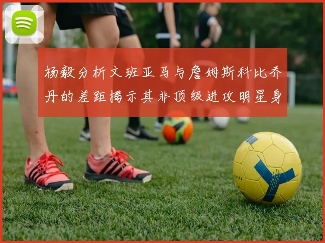 杨毅分析文班亚马与詹姆斯科比乔丹的差距揭示其非顶级进攻明星身份