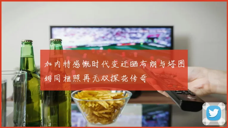 加内特感慨时代变迁晒布朗与塔图姆同框照再无双探花传奇
