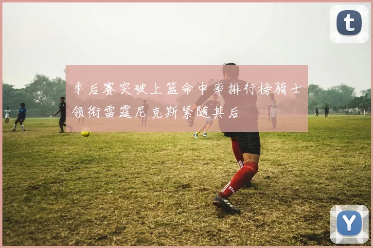 季后赛突破上篮命中率排行榜骑士领衔雷霆尼克斯紧随其后