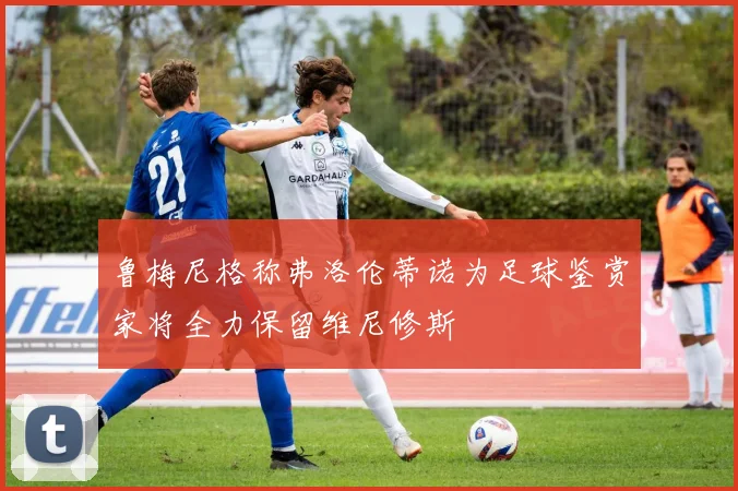 鲁梅尼格称弗洛伦蒂诺为足球鉴赏家将全力保留维尼修斯