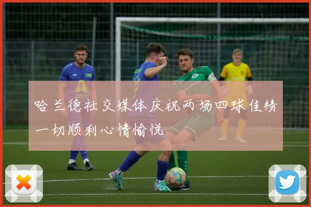 哈兰德社交媒体庆祝两场四球佳绩一切顺利心情愉悦