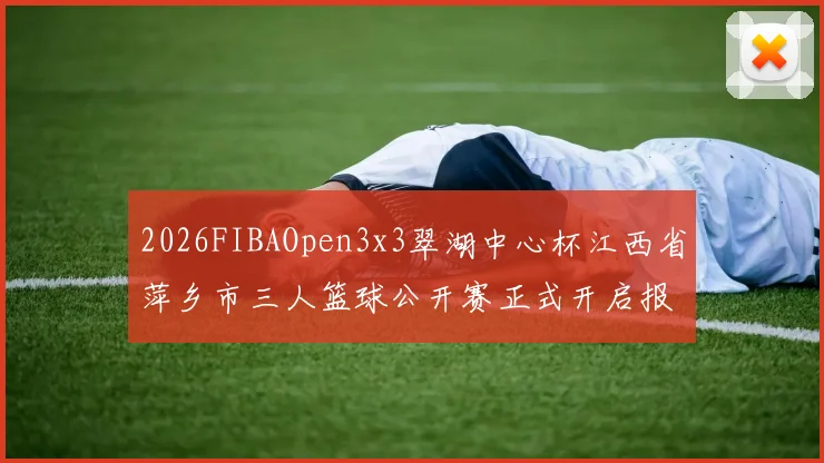2026FIBAOpen3x3翠湖中心杯江西省萍乡市三人篮球公开赛正式开启报名通道