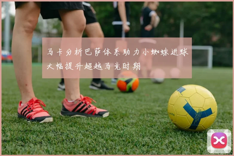 马卡分析巴萨体系助力小蜘蛛进球大幅提升超越马竞时期